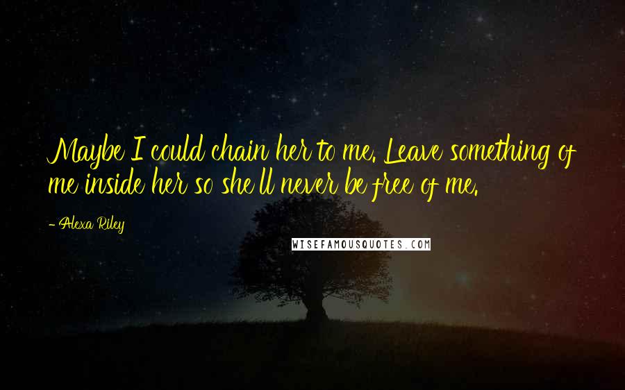 Alexa Riley Quotes: Maybe I could chain her to me. Leave something of me inside her so she'll never be free of me.