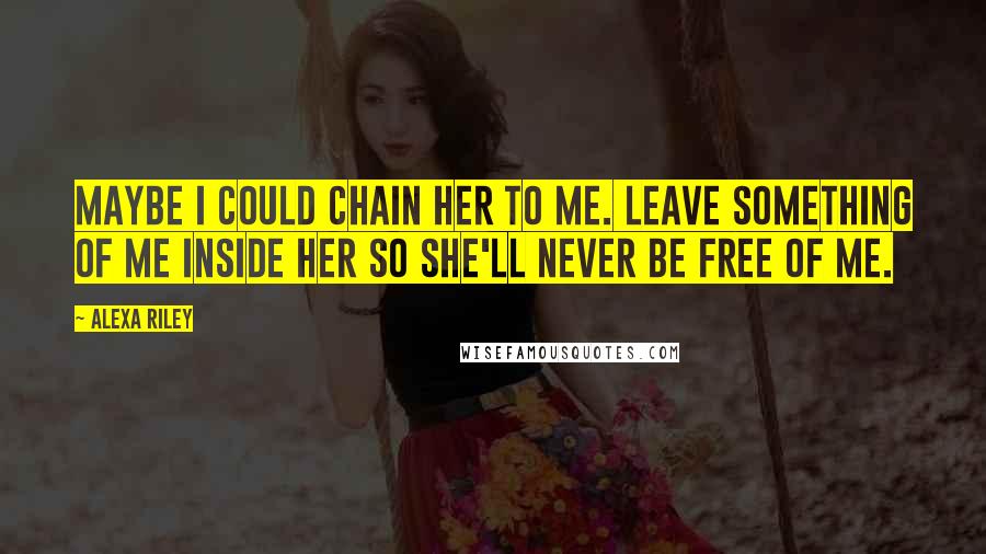 Alexa Riley Quotes: Maybe I could chain her to me. Leave something of me inside her so she'll never be free of me.