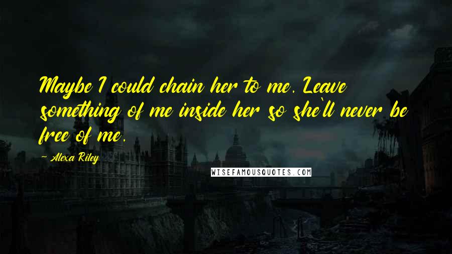 Alexa Riley Quotes: Maybe I could chain her to me. Leave something of me inside her so she'll never be free of me.