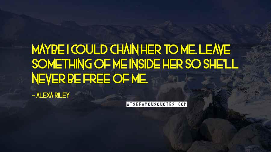 Alexa Riley Quotes: Maybe I could chain her to me. Leave something of me inside her so she'll never be free of me.