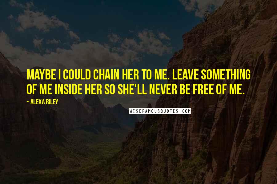 Alexa Riley Quotes: Maybe I could chain her to me. Leave something of me inside her so she'll never be free of me.