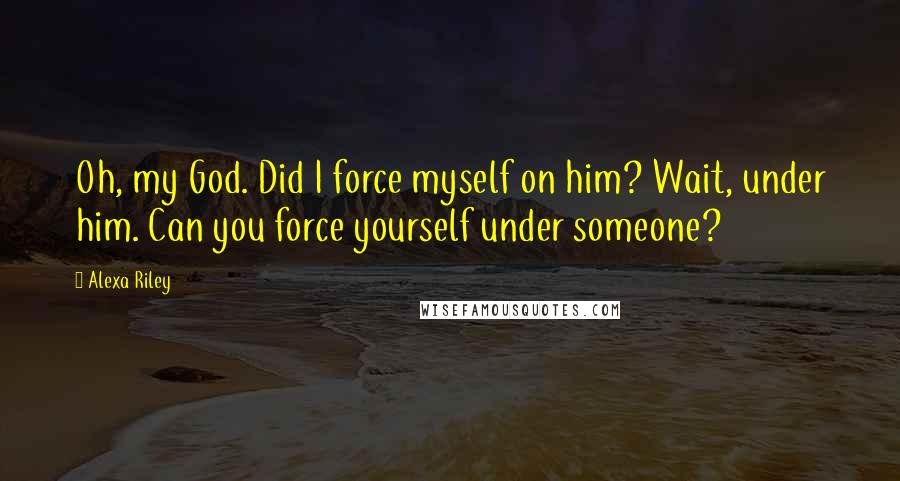 Alexa Riley Quotes: Oh, my God. Did I force myself on him? Wait, under him. Can you force yourself under someone?