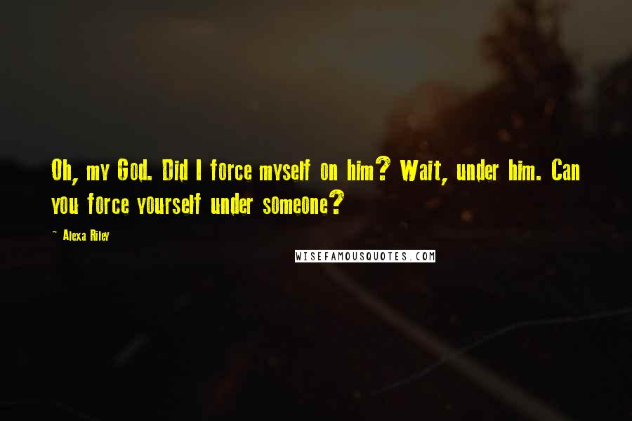 Alexa Riley Quotes: Oh, my God. Did I force myself on him? Wait, under him. Can you force yourself under someone?