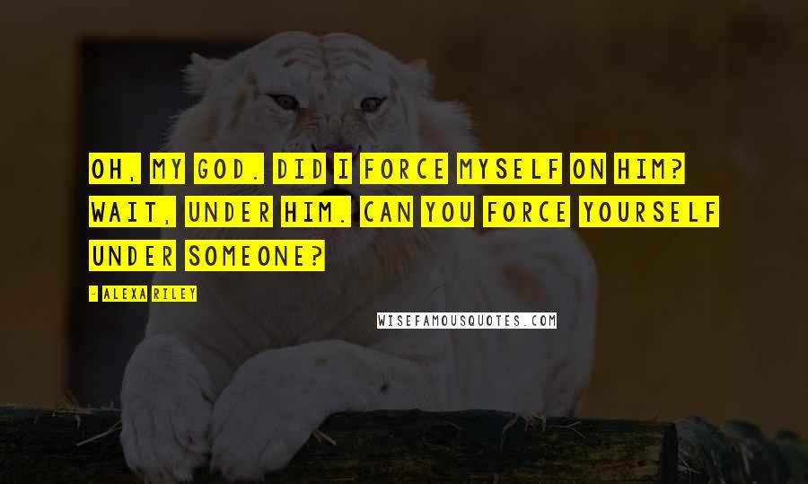 Alexa Riley Quotes: Oh, my God. Did I force myself on him? Wait, under him. Can you force yourself under someone?