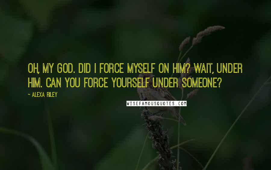 Alexa Riley Quotes: Oh, my God. Did I force myself on him? Wait, under him. Can you force yourself under someone?