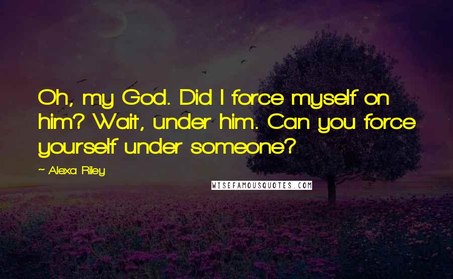 Alexa Riley Quotes: Oh, my God. Did I force myself on him? Wait, under him. Can you force yourself under someone?
