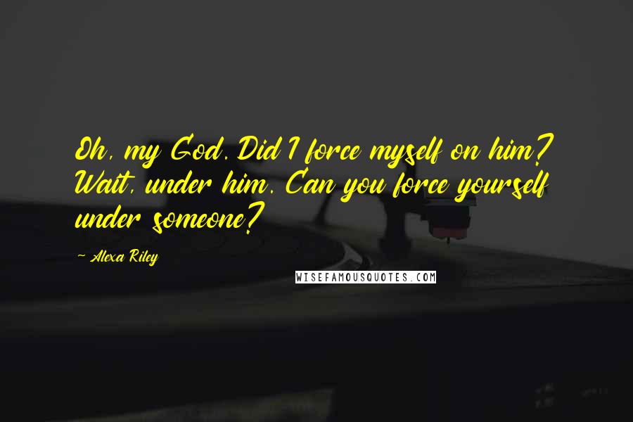 Alexa Riley Quotes: Oh, my God. Did I force myself on him? Wait, under him. Can you force yourself under someone?