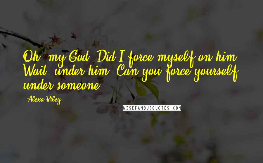 Alexa Riley Quotes: Oh, my God. Did I force myself on him? Wait, under him. Can you force yourself under someone?