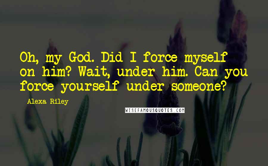 Alexa Riley Quotes: Oh, my God. Did I force myself on him? Wait, under him. Can you force yourself under someone?