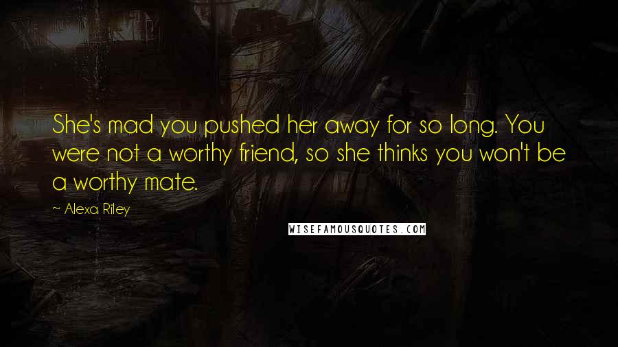 Alexa Riley Quotes: She's mad you pushed her away for so long. You were not a worthy friend, so she thinks you won't be a worthy mate.