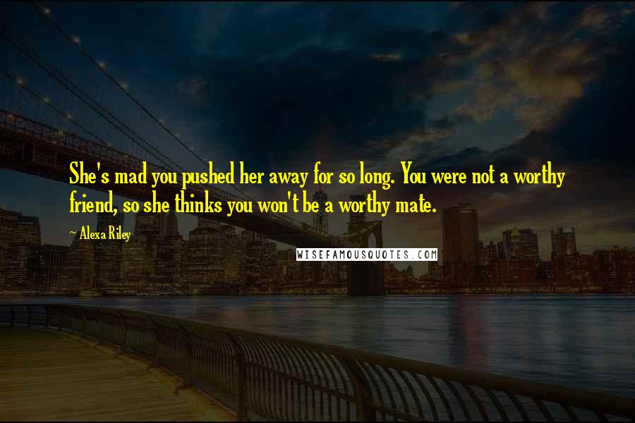 Alexa Riley Quotes: She's mad you pushed her away for so long. You were not a worthy friend, so she thinks you won't be a worthy mate.