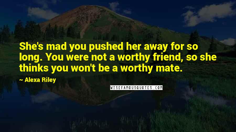 Alexa Riley Quotes: She's mad you pushed her away for so long. You were not a worthy friend, so she thinks you won't be a worthy mate.