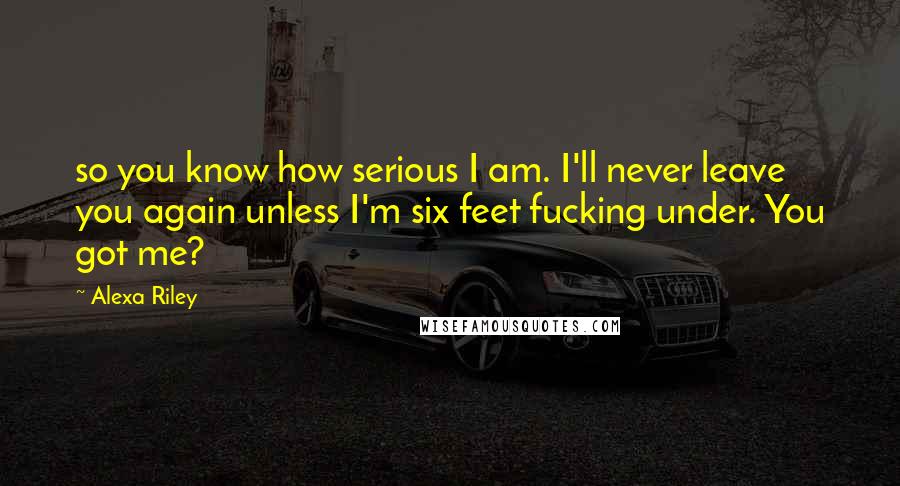 Alexa Riley Quotes: so you know how serious I am. I'll never leave you again unless I'm six feet fucking under. You got me?