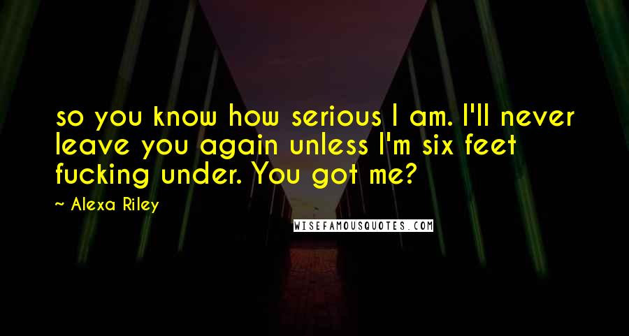 Alexa Riley Quotes: so you know how serious I am. I'll never leave you again unless I'm six feet fucking under. You got me?