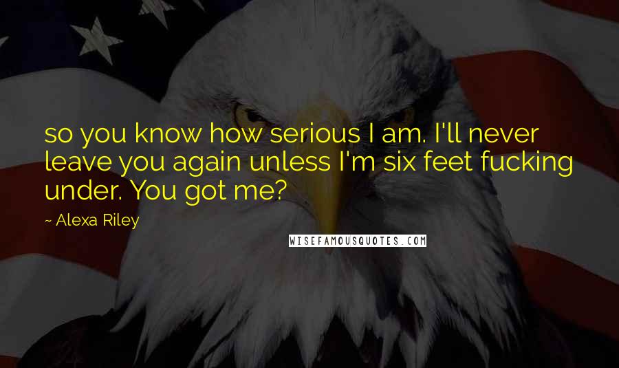 Alexa Riley Quotes: so you know how serious I am. I'll never leave you again unless I'm six feet fucking under. You got me?