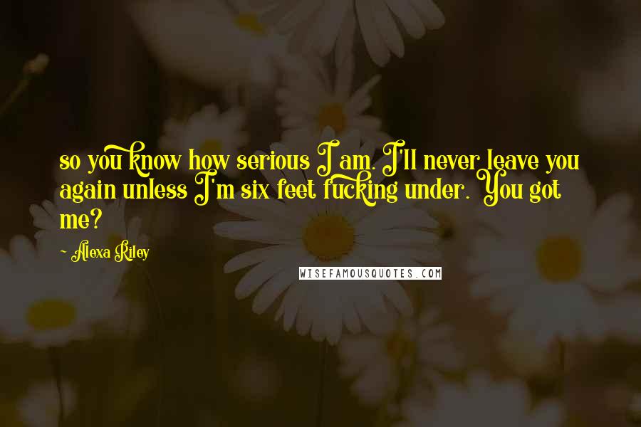 Alexa Riley Quotes: so you know how serious I am. I'll never leave you again unless I'm six feet fucking under. You got me?