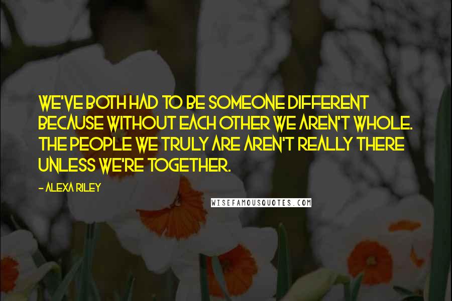 Alexa Riley Quotes: We've both had to be someone different because without each other we aren't whole. The people we truly are aren't really there unless we're together.