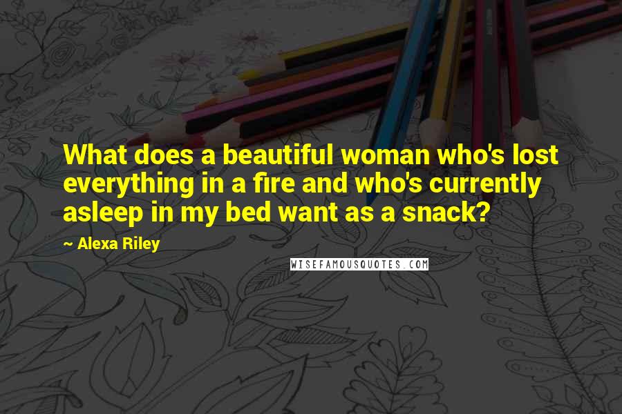 Alexa Riley Quotes: What does a beautiful woman who's lost everything in a fire and who's currently asleep in my bed want as a snack?