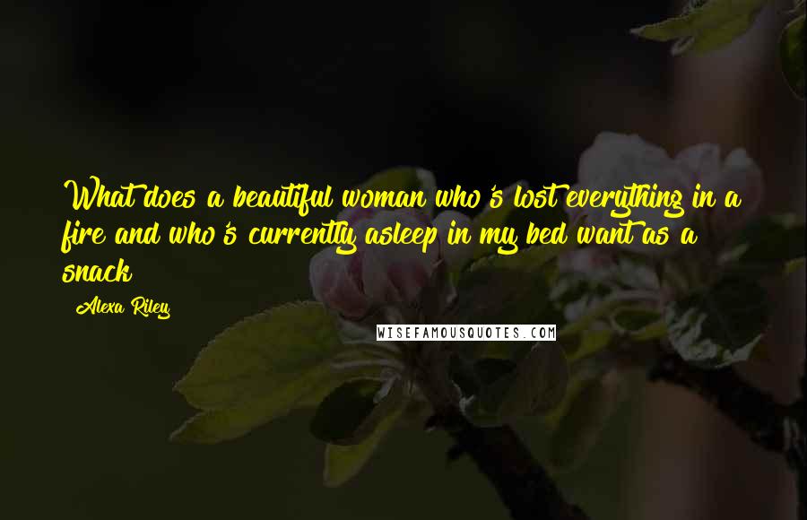 Alexa Riley Quotes: What does a beautiful woman who's lost everything in a fire and who's currently asleep in my bed want as a snack?