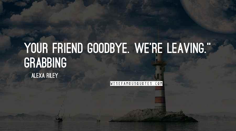 Alexa Riley Quotes: your friend goodbye. We're leaving." Grabbing