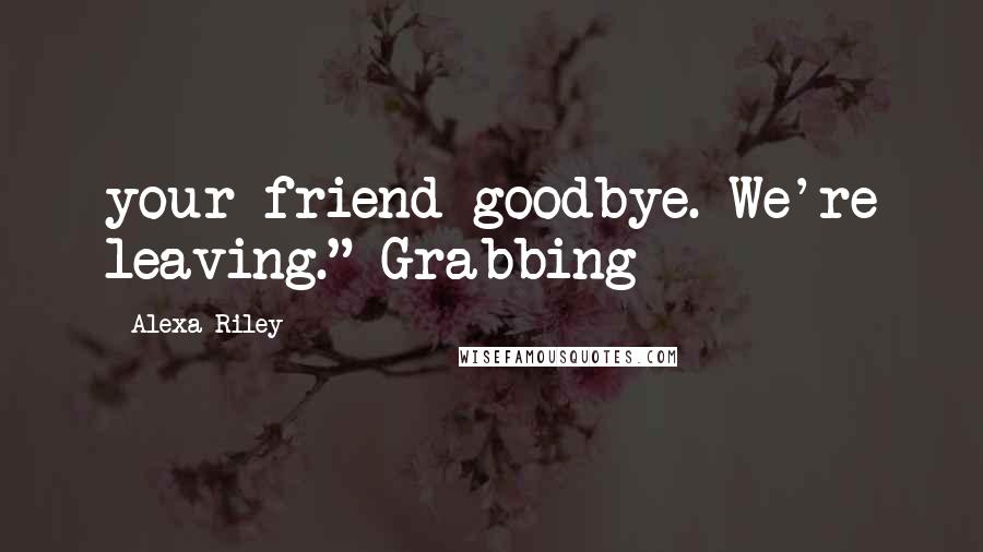 Alexa Riley Quotes: your friend goodbye. We're leaving." Grabbing