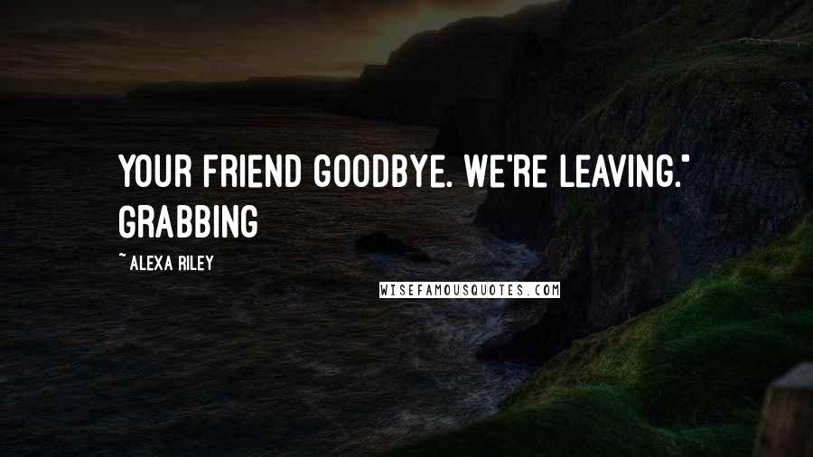 Alexa Riley Quotes: your friend goodbye. We're leaving." Grabbing