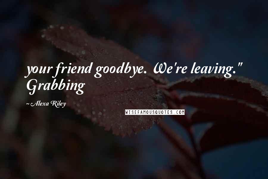 Alexa Riley Quotes: your friend goodbye. We're leaving." Grabbing