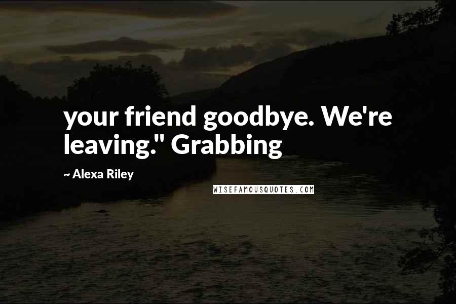 Alexa Riley Quotes: your friend goodbye. We're leaving." Grabbing