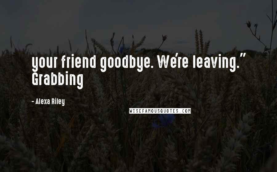 Alexa Riley Quotes: your friend goodbye. We're leaving." Grabbing