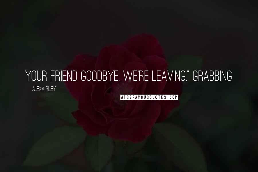 Alexa Riley Quotes: your friend goodbye. We're leaving." Grabbing