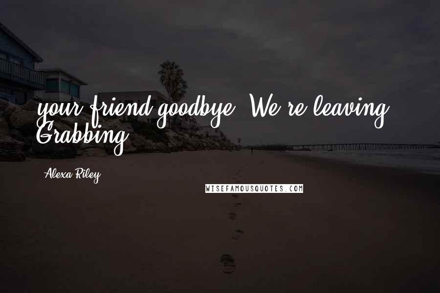 Alexa Riley Quotes: your friend goodbye. We're leaving." Grabbing