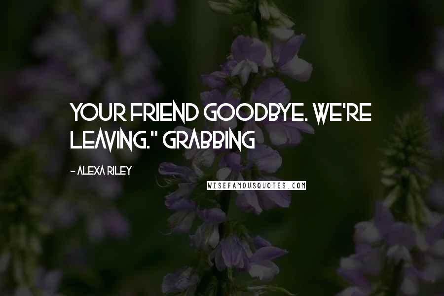 Alexa Riley Quotes: your friend goodbye. We're leaving." Grabbing