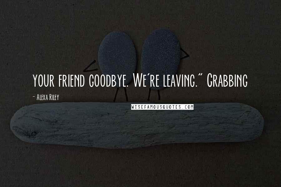 Alexa Riley Quotes: your friend goodbye. We're leaving." Grabbing