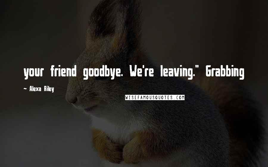 Alexa Riley Quotes: your friend goodbye. We're leaving." Grabbing