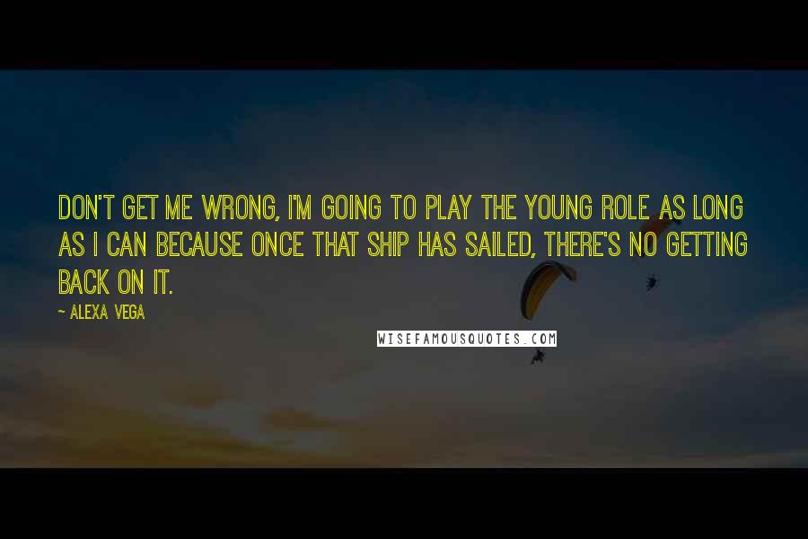 Alexa Vega Quotes: Don't get me wrong, I'm going to play the young role as long as I can because once that ship has sailed, there's no getting back on it.