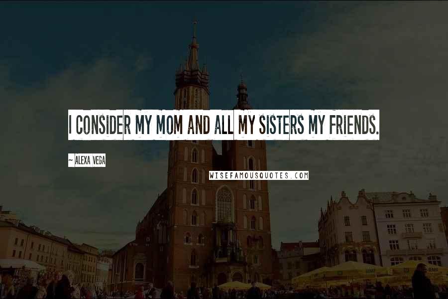 Alexa Vega Quotes: I consider my mom and all my sisters my friends.