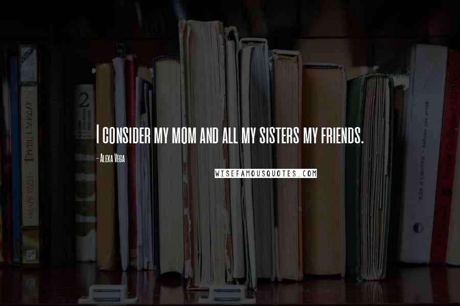 Alexa Vega Quotes: I consider my mom and all my sisters my friends.