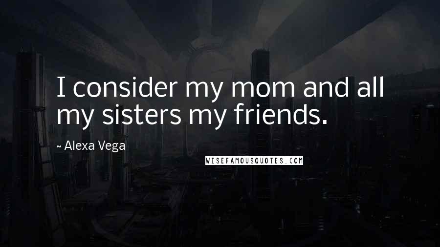 Alexa Vega Quotes: I consider my mom and all my sisters my friends.