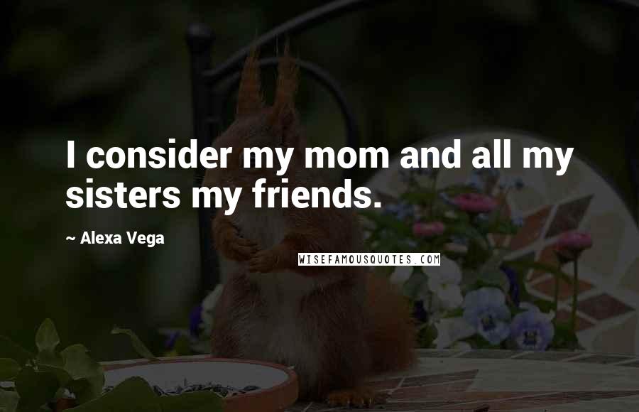 Alexa Vega Quotes: I consider my mom and all my sisters my friends.