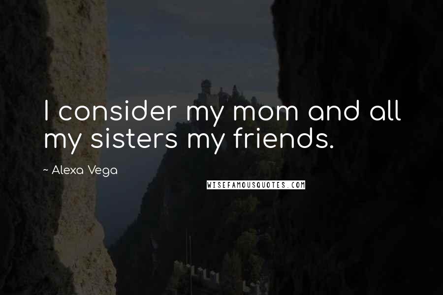 Alexa Vega Quotes: I consider my mom and all my sisters my friends.