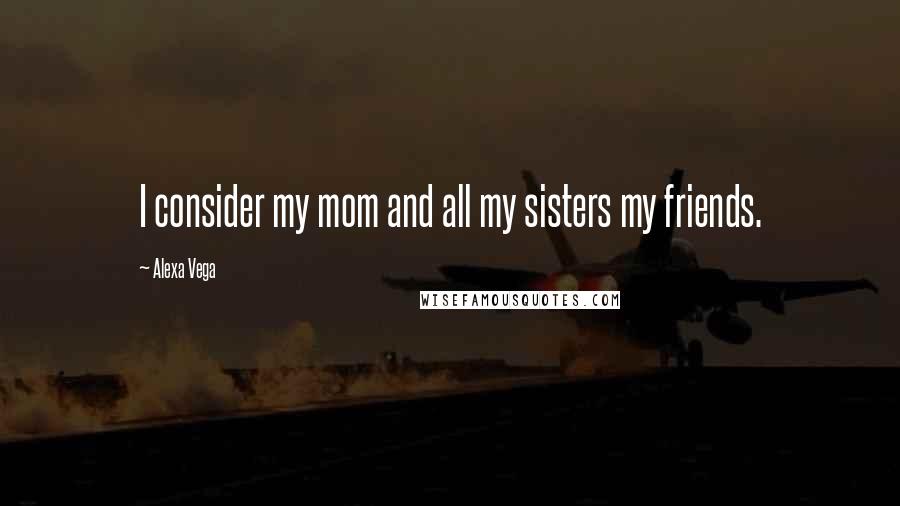 Alexa Vega Quotes: I consider my mom and all my sisters my friends.