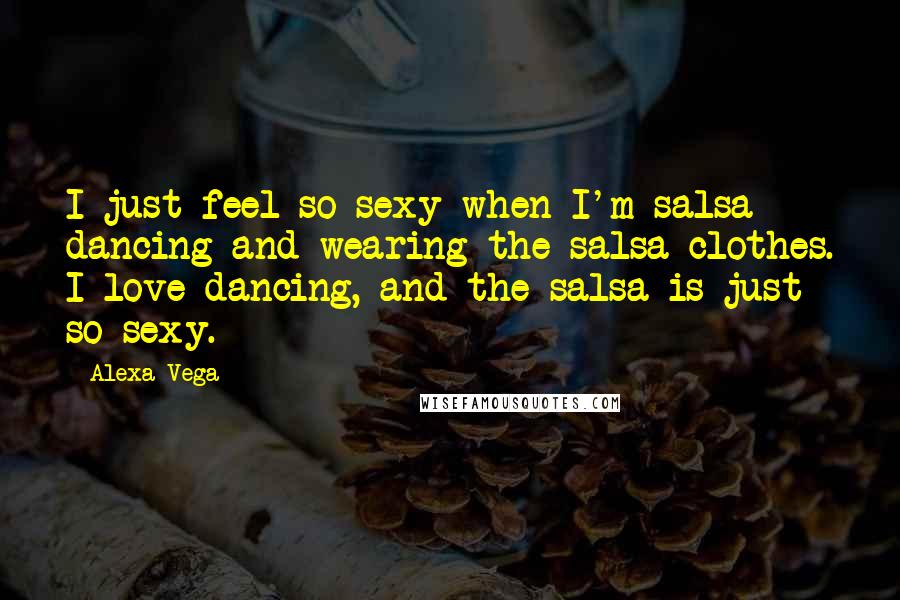 Alexa Vega Quotes: I just feel so sexy when I'm salsa dancing and wearing the salsa clothes. I love dancing, and the salsa is just so sexy.