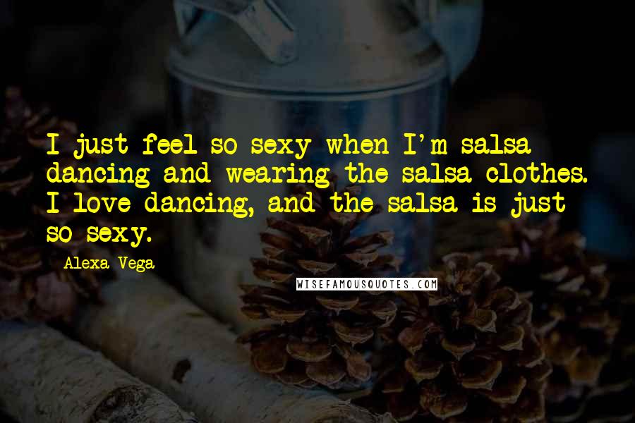 Alexa Vega Quotes: I just feel so sexy when I'm salsa dancing and wearing the salsa clothes. I love dancing, and the salsa is just so sexy.