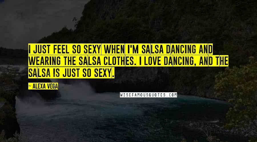 Alexa Vega Quotes: I just feel so sexy when I'm salsa dancing and wearing the salsa clothes. I love dancing, and the salsa is just so sexy.