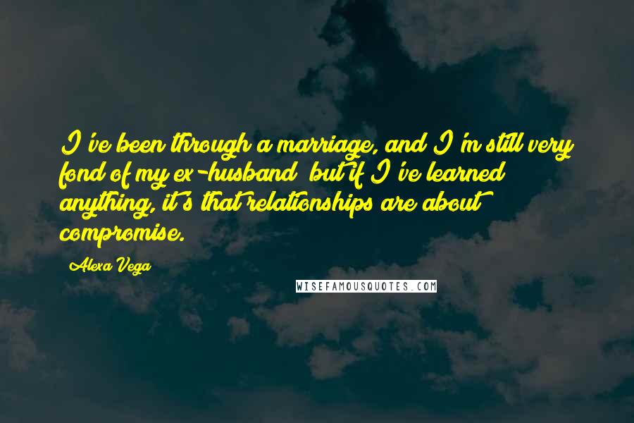 Alexa Vega Quotes: I've been through a marriage, and I'm still very fond of my ex-husband; but if I've learned anything, it's that relationships are about compromise.