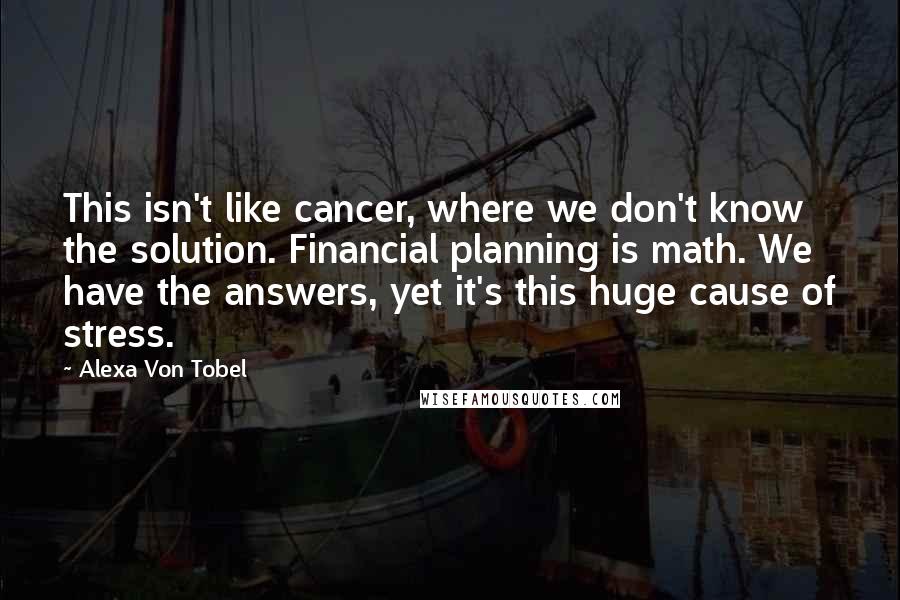 Alexa Von Tobel Quotes: This isn't like cancer, where we don't know the solution. Financial planning is math. We have the answers, yet it's this huge cause of stress.