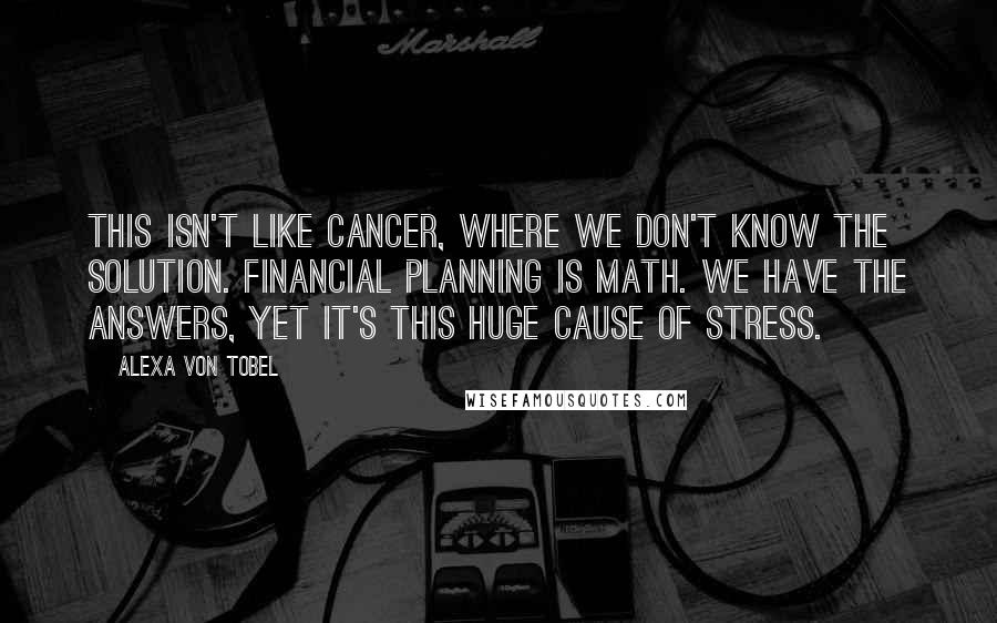 Alexa Von Tobel Quotes: This isn't like cancer, where we don't know the solution. Financial planning is math. We have the answers, yet it's this huge cause of stress.