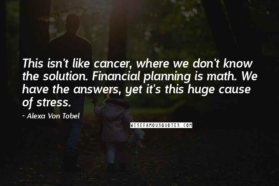 Alexa Von Tobel Quotes: This isn't like cancer, where we don't know the solution. Financial planning is math. We have the answers, yet it's this huge cause of stress.