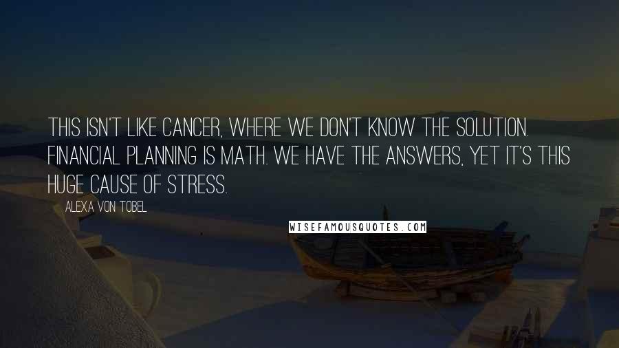 Alexa Von Tobel Quotes: This isn't like cancer, where we don't know the solution. Financial planning is math. We have the answers, yet it's this huge cause of stress.