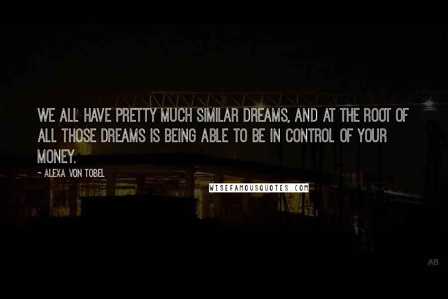 Alexa Von Tobel Quotes: We all have pretty much similar dreams, and at the root of all those dreams is being able to be in control of your money.